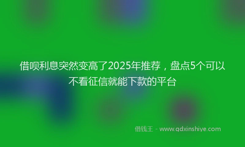 借呗利息突然变高了2025年推荐，盘点5个可以不看征信就能下款的平台