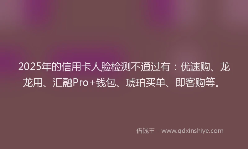 2025年的信用卡人脸检测不通过有：优速购、龙龙用、汇融Pro+钱包、琥珀买单、即客购等。