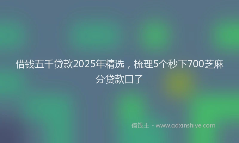 借钱五千贷款2025年精选，梳理5个秒下700芝麻分贷款口子