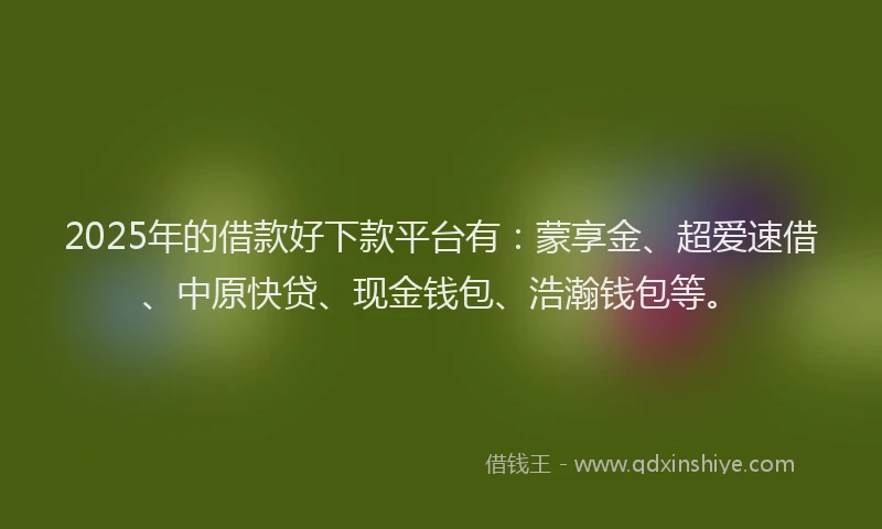 2025年的借款好下款平台有：蒙享金、超爱速借、中原快贷、现金钱包、浩瀚钱包等。