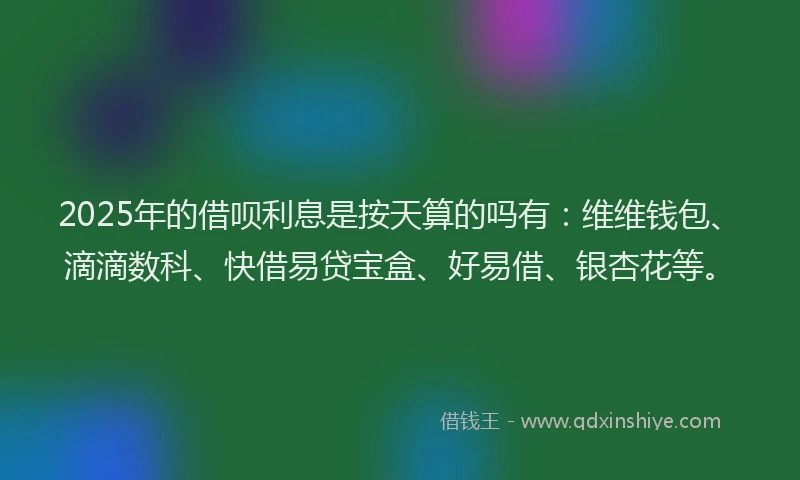 2025年的借呗利息是按天算的吗有：维维钱包、滴滴数科、快借易贷宝盒、好易借、银杏花等。