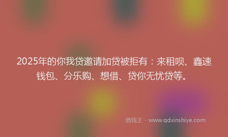 2025年的你我贷邀请加贷被拒有：来租呗、鑫速钱包、分乐购、想借、贷你无忧贷等。