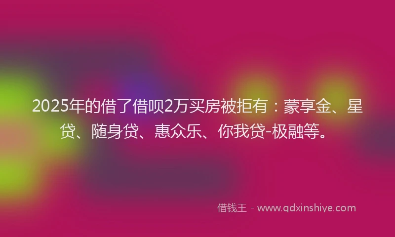 2025年的借了借呗2万买房被拒有：蒙享金、星贷、随身贷、惠众乐、你我贷-极融等。