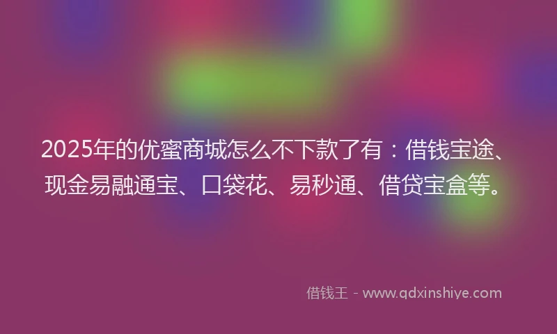 2025年的优蜜商城怎么不下款了有：借钱宝途、现金易融通宝、口袋花、易秒通、借贷宝盒等。