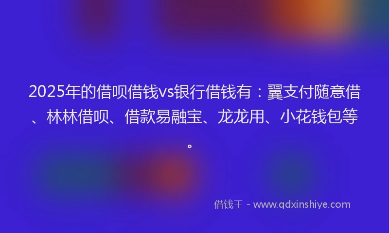 2025年的借呗借钱vs银行借钱有：翼支付随意借、林林借呗、借款易融宝、龙龙用、小花钱包等。