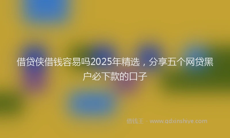 借贷侠借钱容易吗2025年精选，分享五个网贷黑户必下款的口子