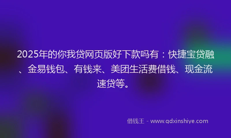 2025年的你我贷网页版好下款吗有：快捷宝贷融、金易钱包、有钱来、美团生活费借钱、现金流速贷等。