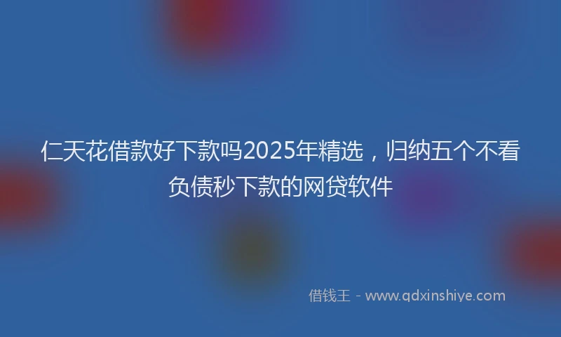 仁天花借款好下款吗2025年精选，归纳五个不看负债秒下款的网贷软件