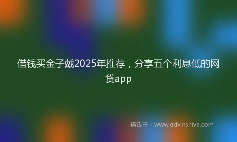 借钱买金子戴2025年推荐，分享五个利息低的网贷app