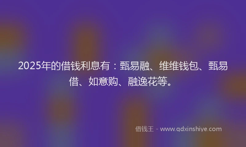 2025年的借钱利息有：甄易融、维维钱包、甄易借、如意购、融逸花等。