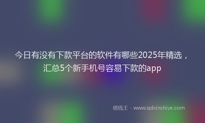 今日有没有下款平台的软件有哪些2025年精选，汇总5个新手机号容易下款的app
