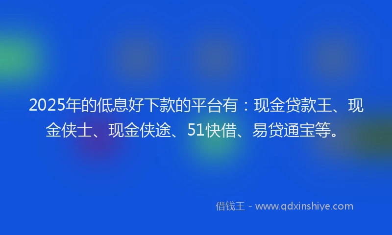 2025年的低息好下款的平台有：现金贷款王、现金侠士、现金侠途、51快借、易贷通宝等。