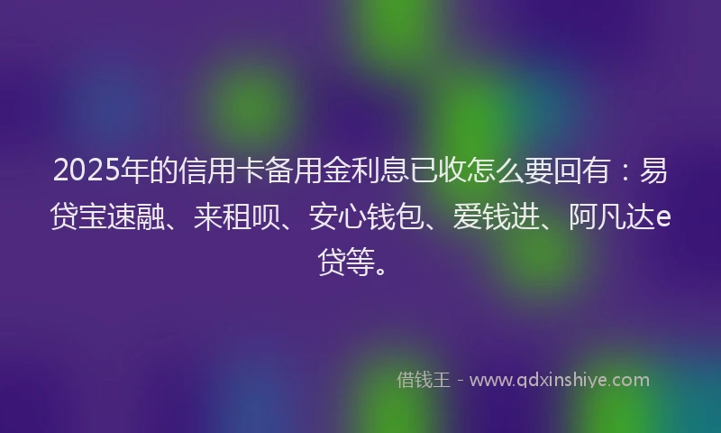2025年的信用卡备用金利息已收怎么要回有：易贷宝速融、来租呗、安心钱包、爱钱进、阿凡达e贷等。