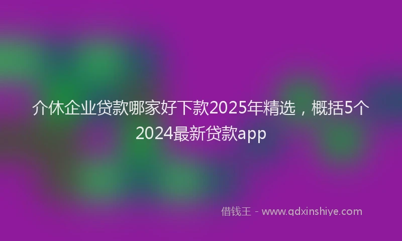 介休企业贷款哪家好下款2025年精选，概括5个2024最新贷款app