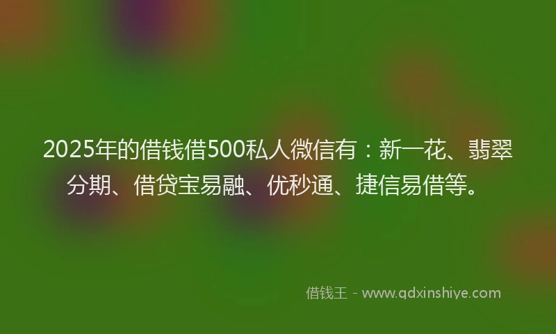 2025年的借钱借500私人微信有：新一花、翡翠分期、借贷宝易融、优秒通、捷信易借等。