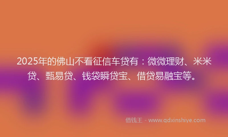 2025年的佛山不看征信车贷有：微微理财、米米贷、甄易贷、钱袋瞬贷宝、借贷易融宝等。