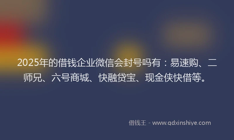 2025年的借钱企业微信会封号吗有：易速购、二师兄、六号商城、快融贷宝、现金侠快借等。