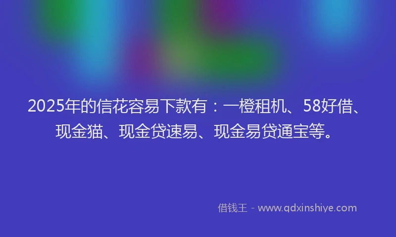 2025年的信花容易下款有：一橙租机、58好借、现金猫、现金贷速易、现金易贷通宝等。