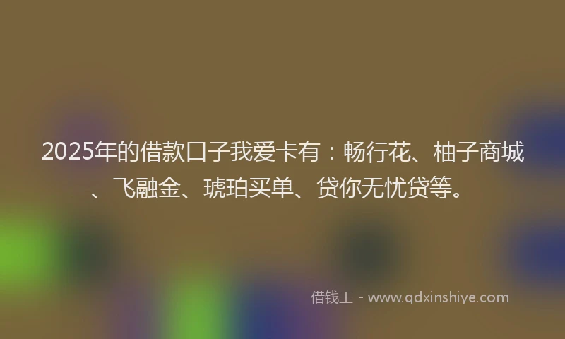 2025年的借款口子我爱卡有：畅行花、柚子商城、飞融金、琥珀买单、贷你无忧贷等。