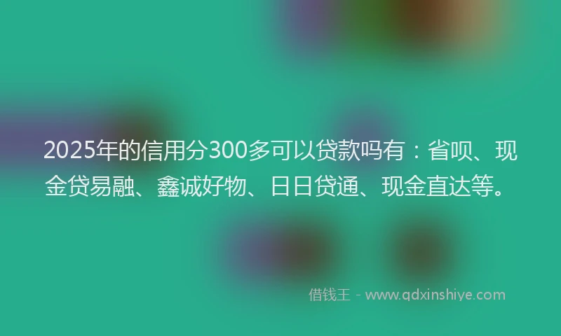2025年的信用分300多可以贷款吗有：省呗、现金贷易融、鑫诚好物、日日贷通、现金直达等。