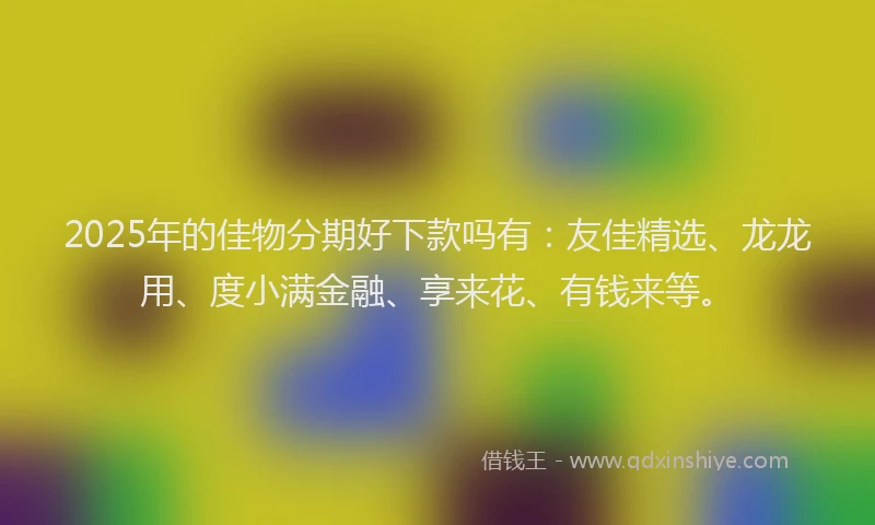 2025年的佳物分期好下款吗有：友佳精选、龙龙用、度小满金融、享来花、有钱来等。