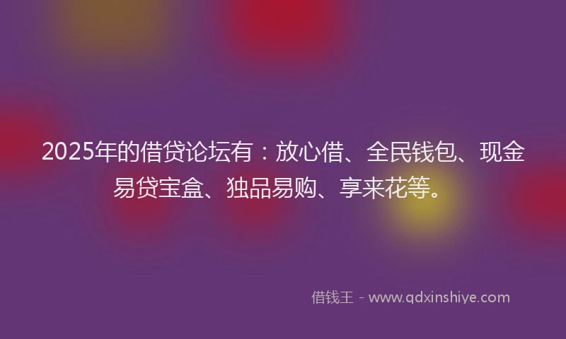 2025年的借贷论坛有：放心借、全民钱包、现金易贷宝盒、独品易购、享来花等。