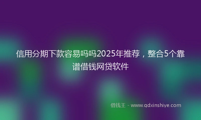 信用分期下款容易吗吗2025年推荐，整合5个靠谱借钱网贷软件