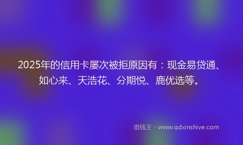 2025年的信用卡屡次被拒原因有：现金易贷通、如心来、天浩花、分期悦、鹿优选等。