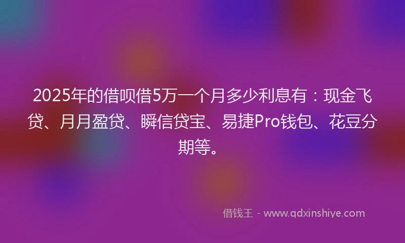 2025年的借呗借5万一个月多少利息有：现金飞贷、月月盈贷、瞬信贷宝、易捷Pro钱包、花豆分期等。
