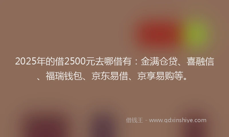 2025年的借2500元去哪借有：金满仓贷、喜融信、福瑞钱包、京东易借、京享易购等。