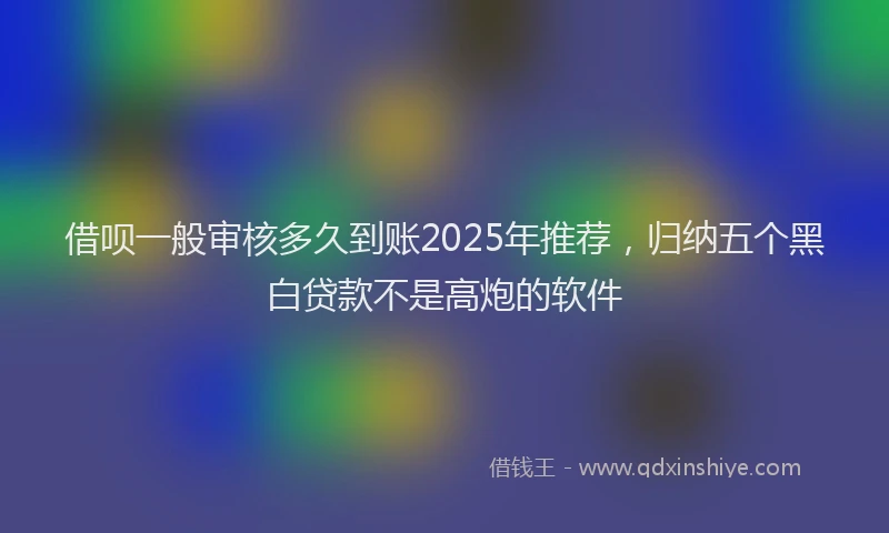 借呗一般审核多久到账2025年推荐，归纳五个黑白贷款不是高炮的软件
