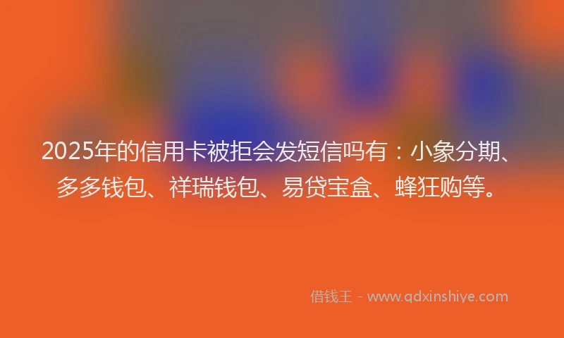2025年的信用卡被拒会发短信吗有：小象分期、多多钱包、祥瑞钱包、易贷宝盒、蜂狂购等。