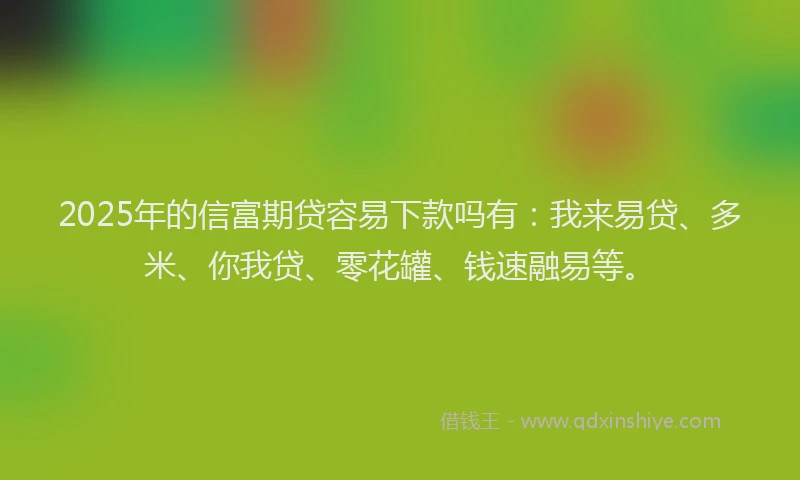 2025年的信富期贷容易下款吗有：我来易贷、多米、你我贷、零花罐、钱速融易等。