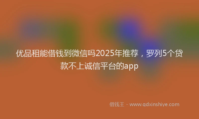 优品租能借钱到微信吗2025年推荐，罗列5个贷款不上诚信平台的app