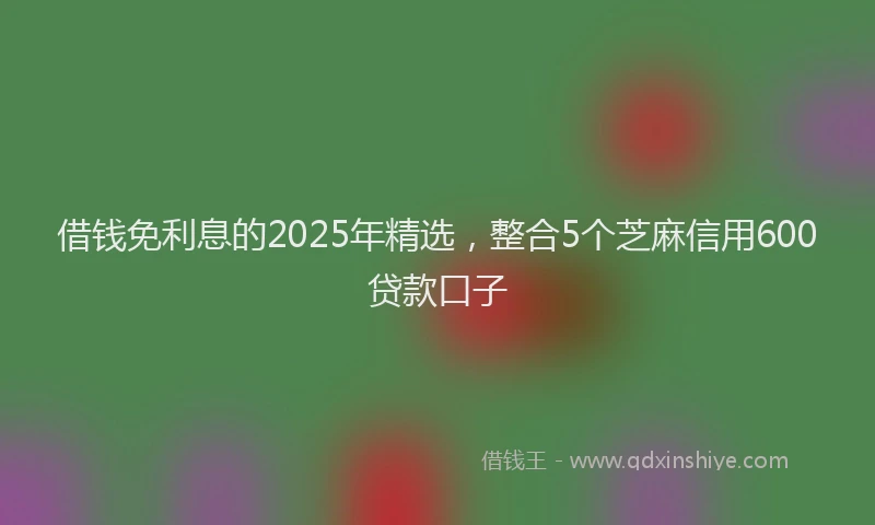 借钱免利息的2025年精选，整合5个芝麻信用600贷款口子