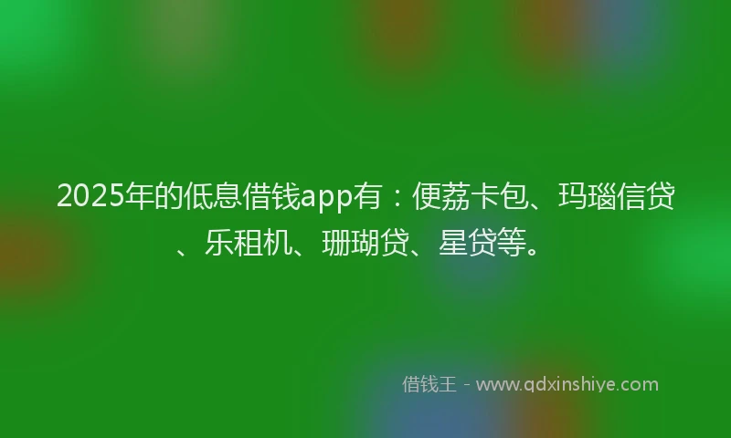 2025年的低息借钱app有：便荔卡包、玛瑙信贷、乐租机、珊瑚贷、星贷等。