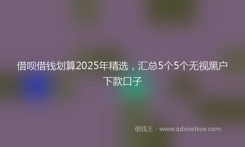 借呗借钱划算2025年精选，汇总5个5个无视黑户下款口子