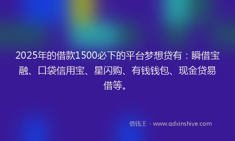 2025年的借款1500必下的平台梦想贷有：瞬借宝融、口袋信用宝、星闪购、有钱钱包、现金贷易借等。