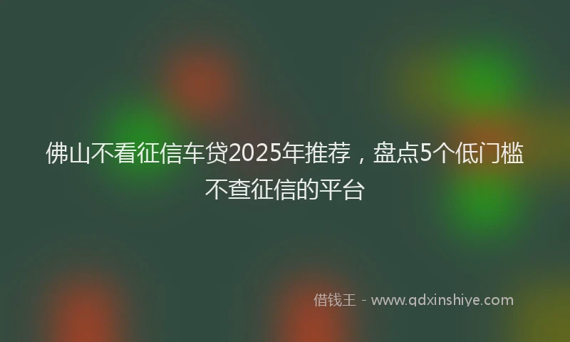佛山不看征信车贷2025年推荐，盘点5个低门槛不查征信的平台