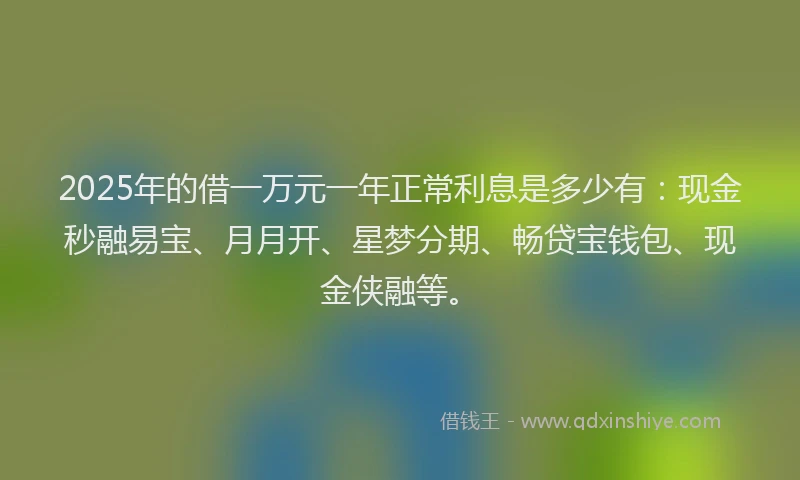 2025年的借一万元一年正常利息是多少有：现金秒融易宝、月月开、星梦分期、畅贷宝钱包、现金侠融等。