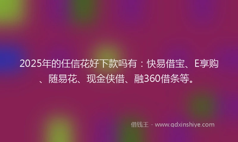 2025年的任信花好下款吗有：快易借宝、E享购、随易花、现金侠借、融360借条等。