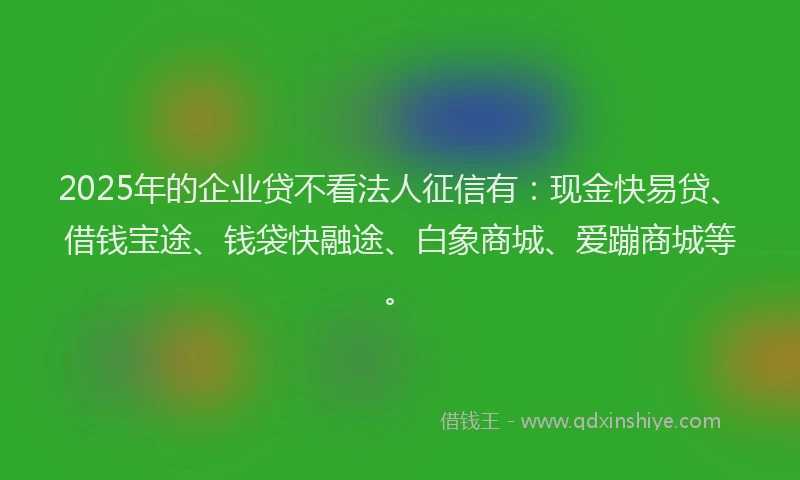 2025年的企业贷不看法人征信有：现金快易贷、借钱宝途、钱袋快融途、白象商城、爱蹦商城等。