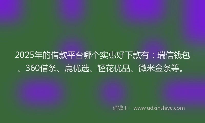 2025年的借款平台哪个实惠好下款有：瑞信钱包、360借条、鹿优选、轻花优品、微米金条等。