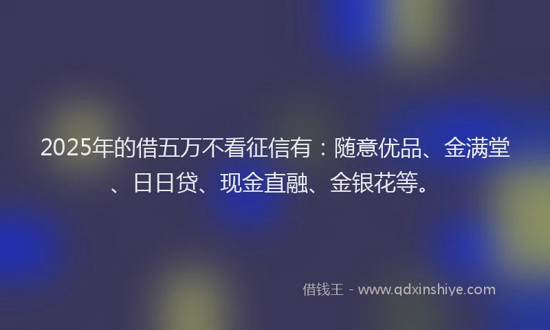 2025年的借五万不看征信有：随意优品、金满堂、日日贷、现金直融、金银花等。