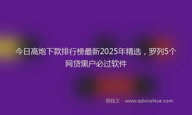 今日高炮下款排行榜最新2025年精选，罗列5个网贷黑户必过软件