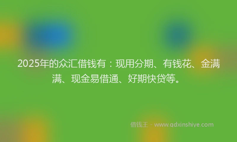 2025年的众汇借钱有：现用分期、有钱花、金满满、现金易借通、好期快贷等。