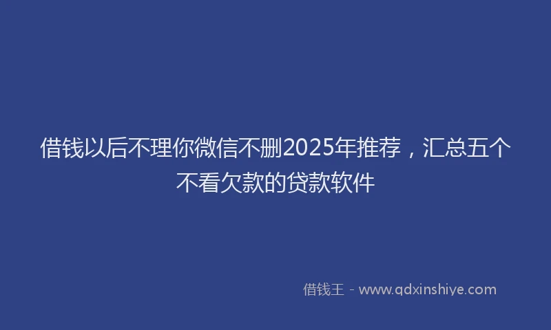 借钱以后不理你微信不删2025年推荐，汇总五个不看欠款的贷款软件