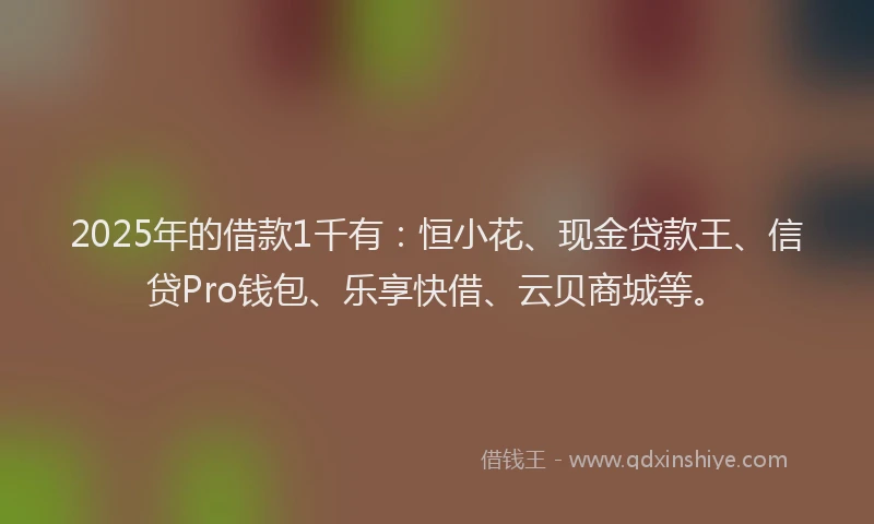 2025年的借款1千有：恒小花、现金贷款王、信贷Pro钱包、乐享快借、云贝商城等。