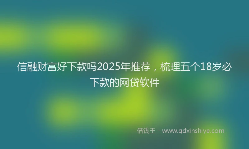 信融财富好下款吗2025年推荐，梳理五个18岁必下款的网贷软件