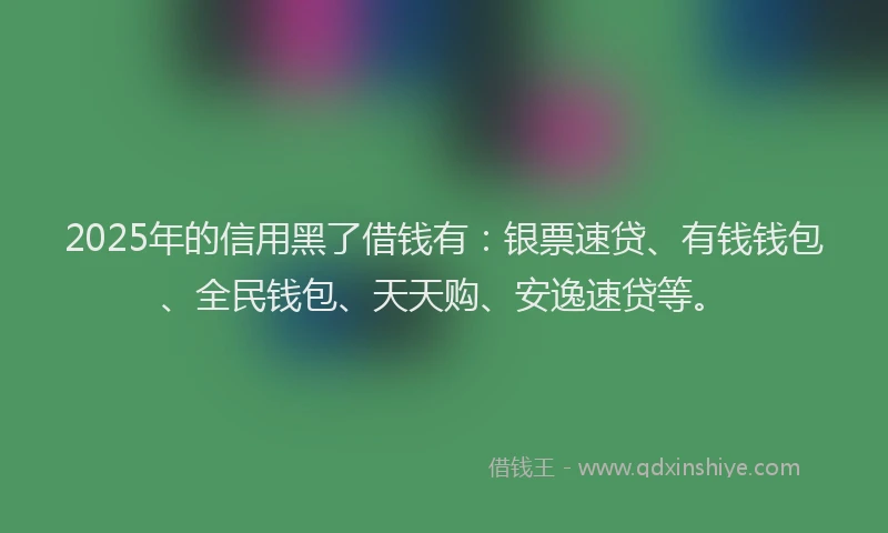 2025年的信用黑了借钱有：银票速贷、有钱钱包、全民钱包、天天购、安逸速贷等。